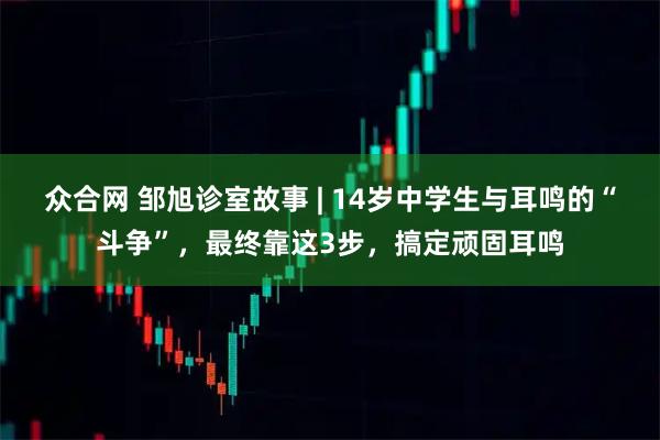 众合网 邹旭诊室故事 | 14岁中学生与耳鸣的“斗争”，最终靠这3步，搞定顽固耳鸣