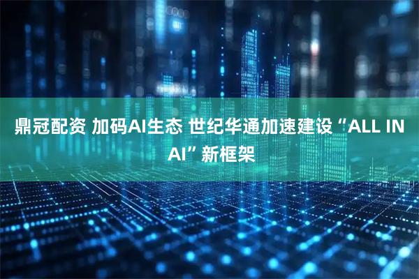 鼎冠配资 加码AI生态 世纪华通加速建设“ALL IN AI”新框架