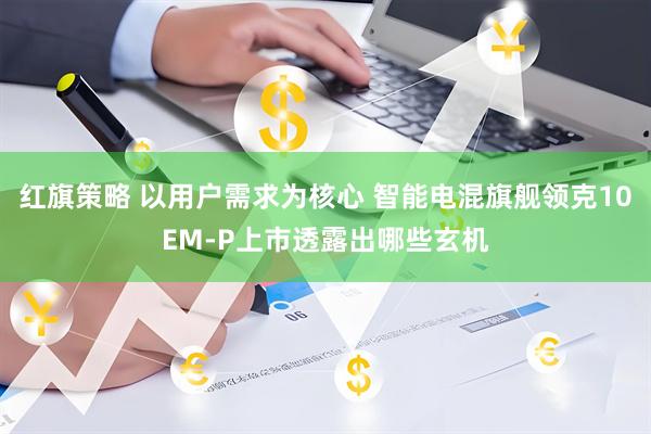 红旗策略 以用户需求为核心 智能电混旗舰领克10EM-P上市透露出哪些玄机