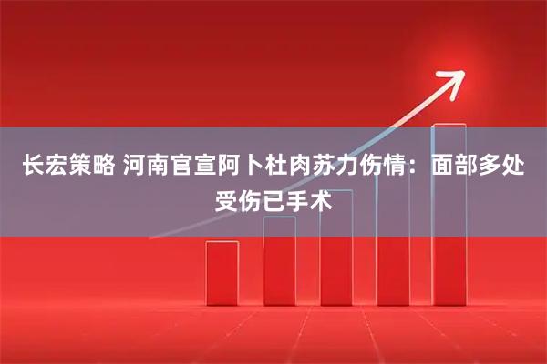 长宏策略 河南官宣阿卜杜肉苏力伤情：面部多处受伤已手术