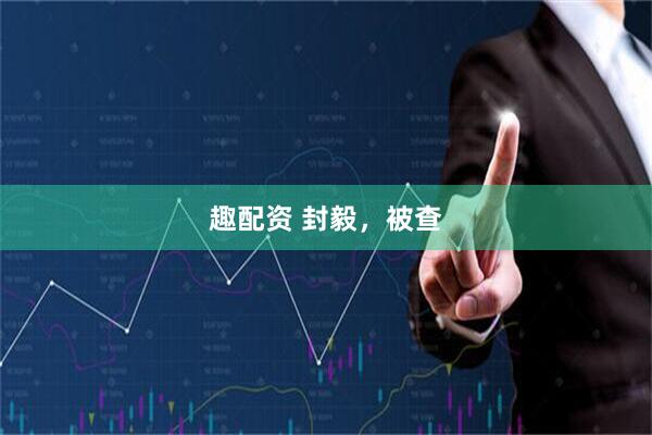 趣配资 封毅，被查