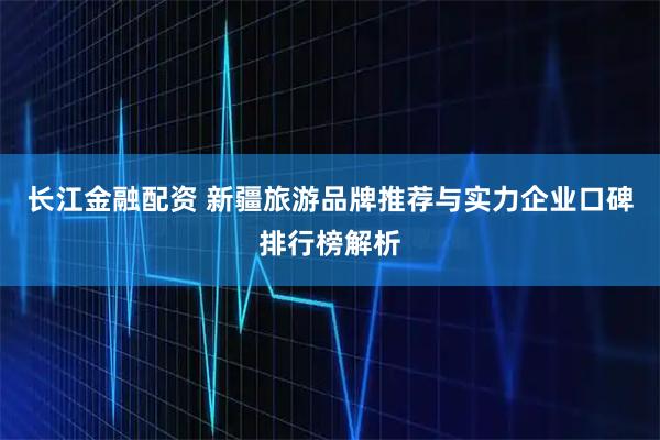 长江金融配资 新疆旅游品牌推荐与实力企业口碑排行榜解析