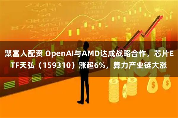 聚富人配资 OpenAI与AMD达成战略合作，芯片ETF天弘（159310）涨超6%，算力产业链大涨