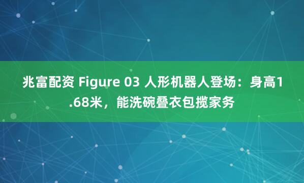 兆富配资 Figure 03 人形机器人登场：身高1.68米，能洗碗叠衣包揽家务